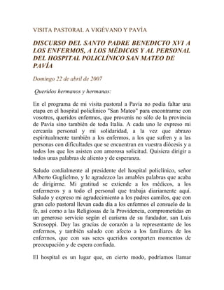 VISITA PASTORAL A VIGÉVANO Y PAVÍA

DISCURSO DEL SANTO PADRE BENEDICTO XVI A
LOS ENFERMOS, A LOS MÉDICOS Y AL PERSONAL
DEL HOSPITAL POLICLÍNICO SAN MATEO DE
PAVÍA
Domingo 22 de abril de 2007

Queridos hermanos y hermanas:

En el programa de mi visita pastoral a Pavía no podía faltar una
etapa en el hospital policlínico "San Mateo" para encontrarme con
vosotros, queridos enfermos, que provenís no sólo de la provincia
de Pavía sino también de toda Italia. A cada uno le expreso mi
cercanía personal y mi solidaridad, a la vez que abrazo
espiritualmente también a los enfermos, a los que sufren y a las
personas con dificultades que se encuentran en vuestra diócesis y a
todos los que los asisten con amorosa solicitud. Quisiera dirigir a
todos unas palabras de aliento y de esperanza.

Saludo cordialmente al presidente del hospital policlínico, señor
Alberto Guglielmo, y le agradezco las amables palabras que acaba
de dirigirme. Mi gratitud se extiende a los médicos, a los
enfermeros y a todo el personal que trabaja diariamente aquí.
Saludo y expreso mi agradecimiento a los padres camilos, que con
gran celo pastoral llevan cada día a los enfermos el consuelo de la
fe, así como a las Religiosas de la Providencia, comprometidas en
un generoso servicio según el carisma de su fundador, san Luis
Scrosoppi. Doy las gracias de corazón a la representante de los
enfermos, y también saludo con afecto a los familiares de los
enfermos, que con sus seres queridos comparten momentos de
preocupación y de espera confiada.

El hospital es un lugar que, en cierto modo, podríamos llamar
 