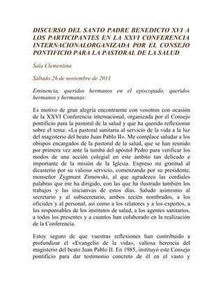 DISCURSO DEL SANTO PADRE BENEDICTO XVI A
LOS PARTICIPANTES EN LA XXVI CONFERENCIA
INTERNACIONALORGANIZADA POR EL CONSEJO
PONTIFICIO PARA LA PASTORAL DE LA SALUD
Sala Clementina

Sábado 26 de noviembre de 2011

Eminencia, queridos hermanos en el episcopado, queridos
hermanos y hermanas:

Es motivo de gran alegría encontrarme con vosotros con ocasión
de la XXVI Conferencia internacional, organizada por el Consejo
pontificio para la pastoral de la salud y que ha querido reflexionar
sobre el tema: «La pastoral sanitaria al servicio de la vida a la luz
del magisterio del beato Juan Pablo II». Me complace saludar a los
obispos encargados de la pastoral de la salud, que se han reunido
por primera vez ante la tumba del apóstol Pedro para verificar los
modos de una acción colegial en este ámbito tan delicado e
importante de la misión de la Iglesia. Expreso mi gratitud al
dicasterio por su valioso servicio, comenzando por su presidente,
monseñor Zygmunt Zimowski, al que agradezco las cordiales
palabras que me ha dirigido, con las que ha ilustrado también los
trabajos y las iniciativas de estos días. Saludo asimismo al
secretario y al subsecretario, ambos recién nombrados, a los
oficiales y al personal, así como a los relatores y a los expertos, a
los responsables de los institutos de salud, a los agentes sanitarios,
a todos los presentes y a cuantos han colaborado en la realización
de la Conferencia.

Estoy seguro de que vuestras reflexiones han contribuido a
profundizar el «Evangelio de la vida», valiosa herencia del
magisterio del beato Juan Pablo II. En 1985, instituyó este Consejo
pontificio para dar testimonio concreto de él en el vasto y
 