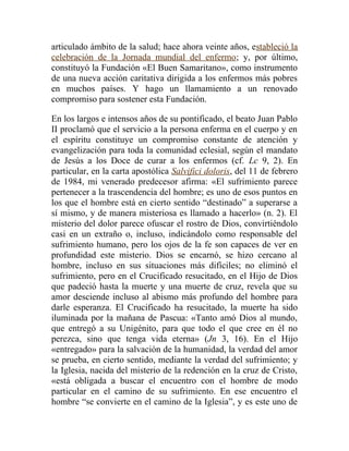 articulado ámbito de la salud; hace ahora veinte años, estableció la
celebración de la Jornada mundial del enfermo; y, por último,
constituyó la Fundación «El Buen Samaritano», como instrumento
de una nueva acción caritativa dirigida a los enfermos más pobres
en muchos países. Y hago un llamamiento a un renovado
compromiso para sostener esta Fundación.

En los largos e intensos años de su pontificado, el beato Juan Pablo
II proclamó que el servicio a la persona enferma en el cuerpo y en
el espíritu constituye un compromiso constante de atención y
evangelización para toda la comunidad eclesial, según el mandato
de Jesús a los Doce de curar a los enfermos (cf. Lc 9, 2). En
particular, en la carta apostólica Salvifici doloris, del 11 de febrero
de 1984, mi venerado predecesor afirma: «El sufrimiento parece
pertenecer a la trascendencia del hombre; es uno de esos puntos en
los que el hombre está en cierto sentido “destinado” a superarse a
sí mismo, y de manera misteriosa es llamado a hacerlo» (n. 2). El
misterio del dolor parece ofuscar el rostro de Dios, convirtiéndolo
casi en un extraño o, incluso, indicándolo como responsable del
sufrimiento humano, pero los ojos de la fe son capaces de ver en
profundidad este misterio. Dios se encarnó, se hizo cercano al
hombre, incluso en sus situaciones más difíciles; no eliminó el
sufrimiento, pero en el Crucificado resucitado, en el Hijo de Dios
que padeció hasta la muerte y una muerte de cruz, revela que su
amor desciende incluso al abismo más profundo del hombre para
darle esperanza. El Crucificado ha resucitado, la muerte ha sido
iluminada por la mañana de Pascua: «Tanto amó Dios al mundo,
que entregó a su Unigénito, para que todo el que cree en él no
perezca, sino que tenga vida eterna» (Jn 3, 16). En el Hijo
«entregado» para la salvación de la humanidad, la verdad del amor
se prueba, en cierto sentido, mediante la verdad del sufrimiento; y
la Iglesia, nacida del misterio de la redención en la cruz de Cristo,
«está obligada a buscar el encuentro con el hombre de modo
particular en el camino de su sufrimiento. En ese encuentro el
hombre “se convierte en el camino de la Iglesia”, y es este uno de
 