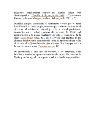 elocuente, precisamente cuando sus fuerzas físicas iban
disminuyendo» (Homilía, 1 de mayo de 2011: L’Osservatore
Romano, edición en lengua española, 8 de mayo de 2011, p. 7).

Queridos amigos, atesorando el testamento vivido por el beato
Juan Pablo II en carne propia, os deseo que también vosotros, en el
ejercicio del ministerio pastoral y en la actividad profesional,
descubráis en el árbol glorioso de la cruz de Cristo «el
cumplimiento y la plena revelación de todo el Evangelio de la
vida» (Evangelium vitae, 50). En el servicio que prestáis en los
diversos ámbitos de la pastoral de la salud, experimentad que «sólo
el servicio al prójimo abre mis ojos a lo que Dios hace por mí y a
lo mucho que me ama» (Deus caritas est, 18).

Os encomiendo a cada uno de vosotros, a los enfermos, a las
familias y a todos los agentes sanitarios a la protección materna de
María, y de buen grado os imparto a todos la bendición apostólica.
 