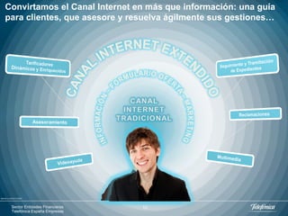 Convirtamos el Canal Internet en más que información: una guía
    para clientes, que asesore y resuelva ágilmente sus gestiones…




IMAAGE by GRAUR CODRIN




           Sector Entidades Financieras   10
           Telefónica España Empresas
 