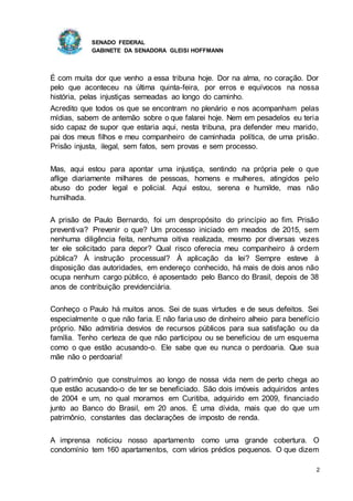 SENADO FEDERAL
GABINETE DA SENADORA GLEISI HOFFMANN
2
É com muita dor que venho a essa tribuna hoje. Dor na alma, no coração. Dor
pelo que aconteceu na última quinta-feira, por erros e equívocos na nossa
história, pelas injustiças semeadas ao longo do caminho.
Acredito que todos os que se encontram no plenário e nos acompanham pelas
mídias, sabem de antemão sobre o que falarei hoje. Nem em pesadelos eu teria
sido capaz de supor que estaria aqui, nesta tribuna, pra defender meu marido,
pai dos meus filhos e meu companheiro de caminhada política, de uma prisão.
Prisão injusta, ilegal, sem fatos, sem provas e sem processo.
Mas, aqui estou para apontar uma injustiça, sentindo na própria pele o que
aflige diariamente milhares de pessoas, homens e mulheres, atingidos pelo
abuso do poder legal e policial. Aqui estou, serena e humilde, mas não
humilhada.
A prisão de Paulo Bernardo, foi um despropósito do princípio ao fim. Prisão
preventiva? Prevenir o que? Um processo iniciado em meados de 2015, sem
nenhuma diligência feita, nenhuma oitiva realizada, mesmo por diversas vezes
ter ele solicitado para depor? Qual risco oferecia meu companheiro à ordem
pública? À instrução processual? À aplicação da lei? Sempre esteve à
disposição das autoridades, em endereço conhecido, há mais de dois anos não
ocupa nenhum cargo público, é aposentado pelo Banco do Brasil, depois de 38
anos de contribuição previdenciária.
Conheço o Paulo há muitos anos. Sei de suas virtudes e de seus defeitos. Sei
especialmente o que não faria. E não faria uso de dinheiro alheio para benefício
próprio. Não admitiria desvios de recursos públicos para sua satisfação ou da
família. Tenho certeza de que não participou ou se beneficiou de um esquema
como o que estão acusando-o. Ele sabe que eu nunca o perdoaria. Que sua
mãe não o perdoaria!
O patrimônio que construímos ao longo de nossa vida nem de perto chega ao
que estão acusando-o de ter se beneficiado. São dois imóveis adquiridos antes
de 2004 e um, no qual moramos em Curitiba, adquirido em 2009, financiado
junto ao Banco do Brasil, em 20 anos. É uma dívida, mais que do que um
patrimônio, constantes das declarações de imposto de renda.
A imprensa noticiou nosso apartamento como uma grande cobertura. O
condomínio tem 160 apartamentos, com vários prédios pequenos. O que dizem
 