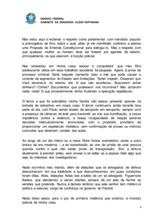SENADO FEDERAL
GABINETE DA SENADORA GLEISI HOFFMANN
4
Não estou aqui a reclamar o respeito como parlamentar com mandado popular
e prerrogativa de foro, sobre o qual, aliás, já me manifestei contrária e assinei
uma Proposta de Emenda Constitucional para extingui-lo. Mas o respeito com
que qualquer mulher ou homem deve ser tratado por agentes de estado,
principalmente os que exercem a função policial.
Nas remexidas em minha casa, sequer o computador que meu filho
adolescente utiliza em seus trabalhos escolares foi poupado. Agora, é prova de
processo criminal. Senti naquele momento todo o mal que pode causar o
controle de segmentos do Estado sem limitações. Tentei impedir. Disseram que
iriam devolvê-lo no mesmo dia. O que não aconteceu. Buscavam achar
dinheiro? Cofres? Documentos que pudessem nos incriminar? Não acharam
nada, nada! O que provavelmente tenha frustrado a operação espetáculo.
O terror a que foi submetida minha família não estava presente apenas na
entrada de estranhos em nossa casa. O terror continuaria ainda durante boa
parte do dia, com Paulo sendo levado de aeroporto em aeroporto, sempre com
a presença de câmeras de tevê para transmitir ao vivo sua humilhação, a nossa
impotência contra a violência, a nossa incapacidade de reação perante
decisões meticulosamente anunciadas com o propósito prioritário de
proporcionar um espetáculo midiático, sem confirmação de provas ou indícios
concretos que deveriam constar dos autos.
Ao longo de um dia inteiro eu e meus filhos fomos submetidos ainda a outra
tortura da era moderna – a da transmissão ao vivo da prisão de uma pessoa
querida contra o qual não existe prova de transgressão. Sim, a tortura
atualmente é prender antes, sem provas e só soltar se a pessoa falar algo que
seja do interesse dos investigadores.
Nada incrimina meu marido, além de delações que os advogados de defesa
desconhecem em sua totalidade e que desconhecemos em quais condições
foram ditas. Aliás, delações feitas sob a tutela de um só advogado, Figueiredo
Bastos, que atendendo a vários clientes sempre dá um jeito de fechar as
versões que pretende. Nunca é demais lembrar que este senhor tem militância
política e exerceu cargo de confiança no governo do Paraná.
Nada disso pesou para o juiz de primeira instância que ordenou a invasão
policial de minha casa.
 