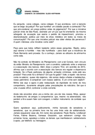 SENADO FEDERAL
GABINETE DA SENADORA GLEISI HOFFMANN
5
Eu pergunto, caras colegas, caros colegas: O que aconteceu com a isenção
que se exige da justiça? Por que humilhar um cidadão pacato e conhecido? Por
que pré-condenar em praça pública antes do julgamento? Por que a iniciativa
judicial vinda de São Paulo, assinada por um juiz que foi orientando da mesma
advogada de acusação que assina o pedido de impeachment, priorizou a
desmoralização pública por meio do show midiático em todos os meios de
comunicação? Por que uma iniciativa judicial visa obter efeitos tão perversos?
A quem interessa uma iniciativa como esta?
Peço para que todos reflitam bastante sobre essas perguntas. Repito, estou
aqui serena e humilde - mas não humilhada - para dizer que a inocência de
Paulo Bernardo será provada. Eu o conheço. Jamais se utilizaria de artimanha
como esta.
Não há contrato do Ministério do Planejamento com a tal Consist, nem vínculo
do então Ministro do Planejamento com o convênio celebrado entre a empresa
e a associação dos bancos. Além disso o próprio TCU, em acórdão de 2013,
afirmou que o acordo com a associação dos bancos era regular e dispensava
licitação. Se o Paulo participou de alguma armação criminosa, onde está seu
produto? Para onde foi o dinheiro? Em que foi gasto? Volto a repetir: não temos
conta no exterior, quase não viajamos, não somos dados a festas e badalações,
nosso patrimônio é compatível com nossos salários. É um crime sem objeto?!
Minha luta aqui e agora é pela restauração da dignidade do nome de meu
companheiro, duramente atingida pelas precipitações do noticiário. Sei que é
uma cruzada difícil, contrariar a onda corrente.
Ainda não encontrei alívio pra a minha dor, pra dor dos nossos filhos, apesar
do testemunho de amigos e companheiros que, mesmo na adversidade, não
perdem a fé e ousam falar com coragem, o melhor instrumento de combate que
temos.
Quero agradecer aqui, publicamente, minha bancada de senadores e
senadoras, que na primeira hora me fez uma linda nota de solidariedade.
Jamais esquecerei esse ato. Em nome dos senadores Paulo Rocha, Lindbergh
Farias, Fatima Bezerra, Vanessa Grazziotin, que estiveram comigo nas
primeiras horas, agradeço a todos os demais que manifestaram solidariedade
e apoio, por telefone ou mensagem.
 