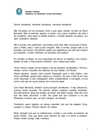 SENADO FEDERAL
GABINETE DA SENADORA GLEISI HOFFMANN
7
Senhor presidente, senhoras senadoras, senhores senadores
Não há justiça em um processo como o que estou vivendo ao lado de Paulo
Bernardo. Mas se tivermos apenas um dever com o povo brasileiro, ele será o
de considerar, para todos os efeitos práticos, o caráter absoluto da justiça, seu
valor civilizatório absoluto.
Não é correta, nem justificável, uma prisão como esta. Não é certo para o Paulo,
para o Pedro, para o José e para ninguém. Não é correto, porque este é um
processo sem justiça. Os políticos sabem por experiência que tudo tem sempre
um propósito. A quem interessa um processo sem justiça?
Eu acredito no Brasil, na sua capacidade de vencer os desafios e de crescer.
Apesar de tudo, o País precisa caminhar. Com Justiça para todos.
Tenho imenso orgulho de ser política e de ser senadora da República. Procuro,
sempre, honrar a escolha dos eleitores do meu Estado, do Paraná.
Desde pequena, sempre senti grande disposição para a vida pública, mas
nunca manifestei apreço pela riqueza ou a fortuna. Por isso, o fato de ver meu
nome associado a uma investigação sobre irregularidades e corrupção, é uma
ironia cruel que me causa imensa dor e enorme pesar.
Com Paulo Bernardo, também ocorre situação semelhante. A vida, felizmente,
continua tendo encantos. No caminho sempre podemos recolher bondades.
Sou eternamente grata aos amigos de ontem que estão comigo. Eles são a luz
que não deixa escurecer a vida. Sou grata aos que cruzaram o rio das
diferenças e vieram aqui, na outra margem, me abraçar.
Finalmente quero registrar um abraço apertado aos que me desejam força,
coragem e Justiça. Preciso mesmo de Justiça.
Muito obrigado aos que se solidarizaram comigo e com todas as pessoas da
minha família. Tudo que tenho para oferecer de volta é a minha a amizade.
Podem contar comigo. Hoje e sempre.
 