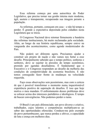 Essa reforma começa por uma autocrítica do Poder
Legislativo, que precisa tornar sua gestão interna mais moderna,
ágil, austera e transparente, recuperando sua imagem perante a
população.
     As reformas, portanto, começam em casa – e não há tempo a
perder. É grande a expectativa depositada pelos cidadãos nesta
Legislatura que se inicia.
      O Congresso Nacional deve retomar firmemente a bandeira
das reformas institucionais, há muito reclamadas pela sociedade.
Aliás, ao longo da sua história republicana, sempre esteve na
vanguarda dos acontecimentos, como agende modernizador do
País.
     Não poderá ser diferente agora. Precisamos ajudar a
construir um projeto de nação e não vamos nos furtar a esse
desafio. Principalmente sabendo que o tempo político, senhoras e
senhores, deve se sujeitar às pressões do tempo econômico,
premido por agendas desafiadoras. É fundamental que o
Executivo e o Congresso respondam ao desafio da melhoria das
condições de competitividade da economia brasileira. E não
temos conseguido fazer frente às mudanças na velocidade
requerida.
      Faço essas observações sem pessimismo, mas com a certeza
de que é possível transformar o momento numa inquestionável
experiência positiva de superação de desafios. É isso que hoje
motiva o meu mandato. O enfrentamento desses problemas deve
se colocar acima dos interesses partidários e ideológicos. É tempo
de buscar convergências. Não podemos perder o rumo.

      O Brasil é um país diferenciado, um povo diverso e criativo,
trabalhador, cujos talentos e competências multiplicam-se ao
sabor das oportunidades oferecidas. Conduzo-me pelo exemplo
do povo pernambucano, que nunca perdeu a altivez, a capacidade
de luta e crença em melhores dias.



                                11
 