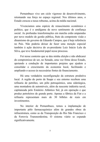 Pernambuco vive um ciclo vigoroso de desenvolvimento,
retomando sua força no espaço regional. Nos últimos anos, o
Estado cresceu a taxas robustas, acima da média nacional.
      Vivenciamos uma espécie de renascimento econômico e
político, que é o amálgama de novo sentimento de confiança
social. As profundas transformações em marcha estão amparadas
por novo modelo de gestão pública, fruto da competente visão e
dinamismo do governo de Eduardo Campos, que é hoje referência
no País. Não poderia deixar de fazer uma menção especial
também à ação decisiva do ex-presidente Luiz Inácio Lula da
Silva, que teve fundamental papel nesse processo.
     Foi nesse contexto que se deu minha eleição e não abdicarei
do compromisso de ser, no Senado, uma voz firme desse Estado,
apoiando a condução de importantes projetos que ajudem a
consolidar o crescimento da economia local, facilitando e
ampliando o acesso às necessárias fontes de financiamento.
      Há uma verdadeira reconfiguração da estrutura produtiva
local. A região do porto de Suape e seu entorno recebem uma
refinaria de petróleo, um pólo petroquímico, uma siderúrgica,
uma montadora de automóveis, além da nascente indústria naval,
capitaneada pelo Estaleiro Atlântico Sul, já em operação e que
produz petroleiros de grande porte. Apenas a fábrica da Fiat e a
refinaria representam mais de 30 bilhões de reais em
investimentos.
      No interior de Pernambuco, temos a implantação de
importante pólo farmacoquímico além de grandes obras de
infraestrutura, como as da Transposição do Rio São Francisco e
da Ferrovia Transnordestina. O sistema viário se expande
significativamente.


                               3
 