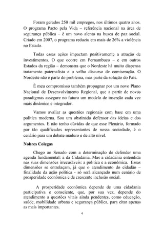 Foram gerados 250 mil empregos, nos últimos quatro anos.
O programa Pacto pela Vida – referência nacional na área de
segurança pública – é um novo alento na busca de paz social.
Criado em 2007, o programa reduziu em mais de 26% a violência
no Estado.
      Todas essas ações impactam positivamente a atração de
investimentos. O que ocorre em Pernambuco – e em outros
Estados da região – demonstra que o Nordeste há muito dispensa
tratamento paternalista e o velho discurso de comiseração. O
Nordeste não é parte do problema, mas parte da solução do País.
     É meu compromisso também propugnar por um novo Plano
Nacional de Desenvolvimento Regional, que a partir de novos
paradigmas assegure no futuro um modelo de inserção cada vez
mais dinâmico e integrador.
      Vamos avaliar as questões regionais com base em uma
política moderna. Sou um obstinado defensor das ideias e dos
argumentos. E não tenho dúvidas de que esse Plenário, formado
por tão qualificados representantes de nossa sociedade, é o
cenário para um debate maduro e de alto nível.
Nobres Colegas
      Chego ao Senado com a determinação de defender uma
agenda fundamental: a da Cidadania. Mas a cidadania entendida
nas suas dimensões irrecusáveis: a política e a econômica. Essas
dimensões se entrelaçam, já que o atendimento do cidadão –
finalidade da ação política - só será alcançado num cenário de
prosperidade econômica e de crescente inclusão social.

        A prosperidade econômica depende de uma cidadania
participativa e consciente, que, por sua vez, depende do
atendimento a questões vitais ainda pendentes, como educação,
saúde, mobilidade urbana e segurança pública, para citar apenas
as mais importantes.
                               4
 