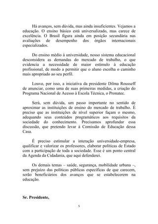 Há avanços, sem dúvida, mas ainda insuficientes. Vejamos a
educação. O ensino básico está universalizado, mas carece de
excelência. O Brasil figura ainda em posição secundária nas
avaliações de desempenho dos órgãos internacionais
especializados.

      Do ensino médio à universidade, nosso sistema educacional
desconsidera as demandas do mercado de trabalho, o que
evidencia a necessidade de maior estímulo à educação
profissional, de modo a permitir que o aluno escolha o caminho
mais apropriado ao seu perfil.

     Louvo, por isso, a iniciativa da presidente Dilma Rousseff
de anunciar, como uma de suas primeiras medidas, a criação do
Programa Nacional de Acesso à Escola Técnica, o Pronatec.

      Será, sem dúvida, um passo importante no sentido de
aproximar as instituições de ensino do mercado de trabalho. É
preciso que as instituições de nível superior façam o mesmo,
adequando seus conteúdos programáticos aos requisitos da
sociedade do conhecimento. Precisamos aprofundar essa
discussão, que pretendo levar à Comissão de Educação dessa
Casa.

      É preciso estimular a interação universidade-empresa,
qualificar e valorizar os professores, elaborar políticas de Estado
com a participação de toda a sociedade. Esse é um ponto central
da Agenda da Cidadania, que aqui defenderei.

     Os demais temas – saúde, segurança, mobilidade urbana –,
sem prejuízo das políticas públicas específicas de que carecem,
serão beneficiários dos avanços que se estabelecerem na
educação.



Sr. Presidente,
                                 5
 