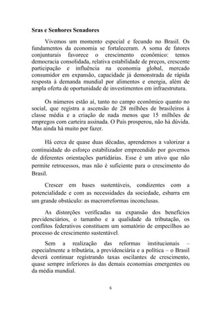 Sras e Senhores Senadores
      Vivemos um momento especial e fecundo no Brasil. Os
fundamentos da economia se fortaleceram. A soma de fatores
conjunturais favorece o crescimento econômico: temos
democracia consolidada, relativa estabilidade de preços, crescente
participação e influência na economia global, mercado
consumidor em expansão, capacidade já demonstrada de rápida
resposta à demanda mundial por alimentos e energia, além de
ampla oferta de oportunidade de investimentos em infraestrutura.

      Os números estão aí, tanto no campo econômico quanto no
social, que registra a ascensão de 28 milhões de brasileiros à
classe média e a criação de nada menos que 15 milhões de
empregos com carteira assinada. O País prosperou, não há dúvida.
Mas ainda há muito por fazer.

     Há cerca de quase duas décadas, aprendemos a valorizar a
continuidade do esforço estabilizador empreendido por governos
de diferentes orientações partidárias. Esse é um ativo que não
permite retrocessos, mas não é suficiente para o crescimento do
Brasil.
     Crescer em bases sustentáveis, condizentes com a
potencialidade e com as necessidades da sociedade, esbarra em
um grande obstáculo: as macrorreformas inconclusas.
      As distorções verificadas na expansão dos benefícios
previdenciários, o tamanho e a qualidade da tributação, os
conflitos federativos constituem um somatório de empecilhos ao
processo de crescimento sustentável.
     Sem a realização das reformas institucionais –
especialmente a tributária, a previdenciária e a política – o Brasil
deverá continuar registrando taxas oscilantes de crescimento,
quase sempre inferiores às das demais economias emergentes ou
da média mundial.

                                 6
 