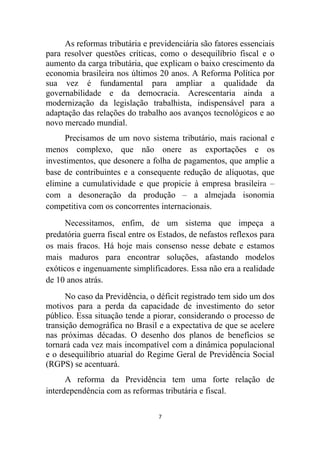 As reformas tributária e previdenciária são fatores essenciais
para resolver questões críticas, como o desequilíbrio fiscal e o
aumento da carga tributária, que explicam o baixo crescimento da
economia brasileira nos últimos 20 anos. A Reforma Política por
sua vez é fundamental para ampliar a qualidade da
governabilidade e da democracia. Acrescentaria ainda a
modernização da legislação trabalhista, indispensável para a
adaptação das relações do trabalho aos avanços tecnológicos e ao
novo mercado mundial.
     Precisamos de um novo sistema tributário, mais racional e
menos complexo, que não onere as exportações e os
investimentos, que desonere a folha de pagamentos, que amplie a
base de contribuintes e a consequente redução de alíquotas, que
elimine a cumulatividade e que propicie à empresa brasileira –
com a desoneração da produção – a almejada isonomia
competitiva com os concorrentes internacionais.
     Necessitamos, enfim, de um sistema que impeça a
predatória guerra fiscal entre os Estados, de nefastos reflexos para
os mais fracos. Há hoje mais consenso nesse debate e estamos
mais maduros para encontrar soluções, afastando modelos
exóticos e ingenuamente simplificadores. Essa não era a realidade
de 10 anos atrás.
      No caso da Previdência, o déficit registrado tem sido um dos
motivos para a perda da capacidade de investimento do setor
público. Essa situação tende a piorar, considerando o processo de
transição demográfica no Brasil e a expectativa de que se acelere
nas próximas décadas. O desenho dos planos de benefícios se
tornará cada vez mais incompatível com a dinâmica populacional
e o desequilíbrio atuarial do Regime Geral de Previdência Social
(RGPS) se acentuará.
      A reforma da Previdência tem uma forte relação de
interdependência com as reformas tributária e fiscal.

                                 7
 