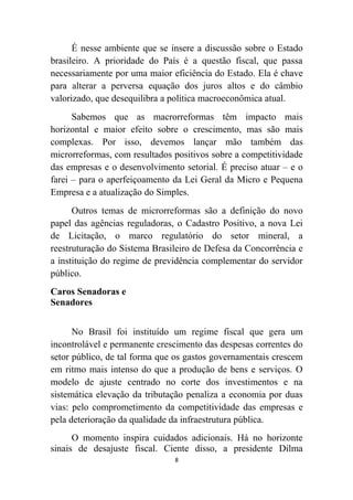 É nesse ambiente que se insere a discussão sobre o Estado
brasileiro. A prioridade do País é a questão fiscal, que passa
necessariamente por uma maior eficiência do Estado. Ela é chave
para alterar a perversa equação dos juros altos e do câmbio
valorizado, que desequilibra a política macroeconômica atual.
      Sabemos que as macrorreformas têm impacto mais
horizontal e maior efeito sobre o crescimento, mas são mais
complexas. Por isso, devemos lançar mão também das
microrreformas, com resultados positivos sobre a competitividade
das empresas e o desenvolvimento setorial. É preciso atuar – e o
farei – para o aperfeiçoamento da Lei Geral da Micro e Pequena
Empresa e a atualização do Simples.
      Outros temas de microrreformas são a definição do novo
papel das agências reguladoras, o Cadastro Positivo, a nova Lei
de Licitação, o marco regulatório do setor mineral, a
reestruturação do Sistema Brasileiro de Defesa da Concorrência e
a instituição do regime de previdência complementar do servidor
público.
Caros Senadoras e
Senadores


      No Brasil foi instituído um regime fiscal que gera um
incontrolável e permanente crescimento das despesas correntes do
setor público, de tal forma que os gastos governamentais crescem
em ritmo mais intenso do que a produção de bens e serviços. O
modelo de ajuste centrado no corte dos investimentos e na
sistemática elevação da tributação penaliza a economia por duas
vias: pelo comprometimento da competitividade das empresas e
pela deterioração da qualidade da infraestrutura pública.
      O momento inspira cuidados adicionais. Há no horizonte
sinais de desajuste fiscal. Ciente disso, a presidente Dilma
                               8
 