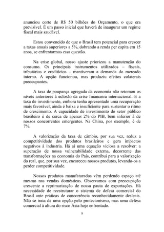 anunciou corte de R$ 50 bilhões do Orçamento, o que era
previsível. É um passo inicial que haverá de inaugurar um regime
fiscal mais saudável.

      Estou convencido de que o Brasil tem potencial para crescer
a taxas anuais superiores a 5%, dobrando a renda per capita em 15
anos, se enfrentarmos essa questão.

      Na crise global, nosso ajuste priorizou a manutenção do
consumo. Os principais instrumentos utilizados – fiscais,
tributários e creditícios – mantiveram a demanda do mercado
interno. A opção funcionou, mas produziu efeitos colaterais
preocupantes.

      A taxa de poupança agregada da economia não retomou os
níveis anteriores à eclosão da crise financeira internacional. E a
taxa de investimento, embora tenha apresentado uma recuperação
mais favorável, ainda é baixa e insuficiente para sustentar o ritmo
de crescimento. A capacidade de investimento do setor público
brasileiro é de cerca de apenas 2% do PIB, bem inferior à de
nossos concorrentes emergentes. Na China, por exemplo, é de
7%.

      A valorização da taxa de câmbio, por sua vez, reduz a
competitividade dos produtos brasileiros e gera impactos
negativos à indústria. Há aí uma equação viciosa a resolver: a
superação de nossa vulnerabilidade externa, decorrente das
transformações na economia do País, contribui para a valorização
do real, que, por sua vez, encareceu nossos produtos, levando-os a
perder competitividade.

     Nossos produtos manufaturados vêm perdendo espaço até
mesmo nas vendas domésticas. Observamos com preocupação
crescente a reprimarização de nossa pauta de exportações. Há
necessidade de reestruturar o sistema de defesa comercial do
Brasil ante práticas de concorrência reconhecidamente desleais.
Não se trata de uma opção pelo protecionismo, mas uma defesa
comercial à altura do risco Ásia hoje enfrentado.
                                 9
 