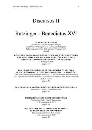 Discursos Ratzinger - Benedictus XVI                                                1




                         Discursos II

  Ratzinger - Benedictus XVI
                            FE, VERDAD Y CULTURA
                       Discurso del Cardenal Joseph Ratzinger,
                en el Palacio de Congresos de Madrid, en el año 2000
                Reflexiones a propósito de la encíclica "Fides et ratio"
                                      página 2

 CONFERENCIA QUE PRONUNCIÓ EL CARDENAL JOSEPH RATZINGER
   EN LA BIBLIOTECA DEL SENADO DE LA REPÚBLICA ITALIANA
      SOBRE LOS FUNDAMENTOS ESPIRITUALES DE EUROPA
                      13 de mayo de 2004
                           página 15


       DISCURSO PREPARADO POR EL PAPA BENEDICTO XVI PARA
   EL ENCUENTRO CON LA UNIVERSIDAD DE ROMA "LA SAPIENZA"
(Texto de la conferencia que el Papa Benedicto XVI iba a pronunciar durante su visita
a la "Sapienza, Universidad de Roma", el jueves 17 de enero de 2008. Visita cancelada
                                   el 15 de enero)
                                      página 25


  DISCURSO EN LA ASAMBLEA GENERAL DE LAS NACIONES UNIDAS
                Nueva York, Viernes 18 de abril de 2008
                              página 33


               DISCURSO DEL SANTO PADRE BENEDICTO XVI
                     Westminster Hall - City of Westminster
                          17 de septiembre de 2010
                                  página 39

              DISCURSO DEL SANTO PADRE BENEDICTO XVI
                   EN EL COLLÈGE DES BERNARDINS
                     Encuentro con el mundo de la cultura
                          12 de septiembre de 2008
                                  página 45
 