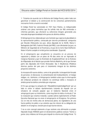 Discurso sobre Código Penal en Sesión del HCD 8/05/2014
1- "Estamos de acuerdo con la Reforma del Código Penal y sobre todo con
garantizar el debate y la construcción de los consensos parlamentarios
necesarios frente a nuestra sociedad.
El Código Penal fue sancionado en 1921 hace 93años, es indispensable
ordenar este plexo normativo que ha sufrido más de 900 enmiendas o
reformas parciales, que afectaron su coherencia integral, generando una
marcada desproporcionalidad entre penas de distintos delitos.
El Anteproyecto fue elaborado por una Comisión que expresa la pluralidad en
la representación política, convocada por decreto presidencial, compuesta
por Ricardo #GilLavedra (ex juez, ahora diputado de la #UCR), María E.
Barbagelata (del FAP), Federico Pinedo (del PRO), León #Arslanián (ex juez, ex
Ministro de Seguridad de la Provincia) y el juez de la Corte Raúl #Zaffaroni.
Robert #Carlés cumplió el rol del jurista coordinador. (Especial)
En el anteproyecto que actualmente se encuentra en un proceso de
exposición y debate con un plazo de 90 días antes de ser ingresado al
Congreso Nacional y ayer la #Comisión de #LegislaciónPenal de la #Cámara
de #Diputados de la Nación que preside Patricia #Bullrich y de la que forman
parte dos diputados del Frente Renovador, fijo 4 #Audiencias #Públicas
diversos puntos del país para el tratamiento integral de los distintos
proyectos existentes.
Se incorpora 85 nuevos delitos, como el de genocidio; la desaparición forzada
de personas; el ciberacoso; la contaminación del medioambiente; el trabajo
indigno; etc. Asimismo, el Anteproyecto también aclara que la interrupción
del embarazo producto de violación no constituye delito e incorpora al
ámbito penal los delitos cometidos por empresas.
El Fin que persigue la campaña del “#NoalaReformadelCódigoPenal” por un
lado es evitar el debate #parlamentario tratando de impedir con un
simulacro de consulta popular que el Gobierno Nacional envíe el
anteproyecto para su tratamiento, como muy bien lo indica el artículo 2° de
la resolución que estamos tratando, cuando solicita explícitamente al Poder
Ejecutivo Nacional que no envíe el anteproyecto al #Congreso. Por primera
vez en más de treinta años de democracia plena, los legisladores de una
fuerza política les piden a sus votantes que los releven de su obligación de
debatir en el Congreso, función para la que fueron electos.
Y no es este concejal solamente el que sostiene esta afirmación es propio
Diputado Sergio #MASSA quien en declaraciones públicas sostuvo "Vamos a
juntar cinco millones de firmas para impedir la reforma del Código Penal. "El
 