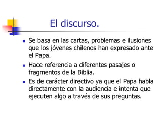 El discurso.






Se basa en las cartas, problemas e ilusiones
que los jóvenes chilenos han expresado ante
el Papa.
Hace referencia a diferentes pasajes o
fragmentos de la Biblia.
Es de carácter directivo ya que el Papa habla
directamente con la audiencia e intenta que
ejecuten algo a través de sus preguntas.

 