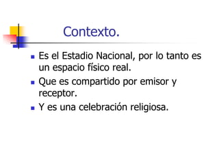 Contexto.






Es el Estadio Nacional, por lo tanto es
un espacio físico real.
Que es compartido por emisor y
receptor.
Y es una celebración religiosa.

 