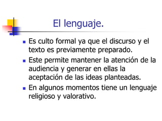 El lenguaje.






Es culto formal ya que el discurso y el
texto es previamente preparado.
Este permite mantener la atención de la
audiencia y generar en ellas la
aceptación de las ideas planteadas.
En algunos momentos tiene un lenguaje
religioso y valorativo.

 