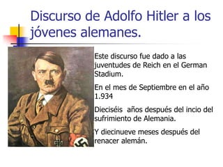 Discurso de Adolfo Hitler a los
jóvenes alemanes.
Este discurso fue dado a las
juventudes de Reich en el German
Stadium.
En el mes de Septiembre en el año
1.934
Dieciséis años después del incio del
sufrimiento de Alemania.
Y diecinueve meses después del
renacer alemán.

 