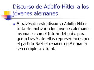 Discurso de Adolfo Hitler a los
jóvenes alemanes


A través de este discurso Adolfo Hitler
trata de motivar a los jóvenes alemanes
los cuales son el futuro del país, para
que a través de ellos representados por
el partido Nazi el renacer de Alemania
sea completo y total.

 