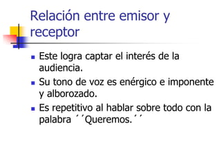 Relación entre emisor y
receptor






Este logra captar el interés de la
audiencia.
Su tono de voz es enérgico e imponente
y alborozado.
Es repetitivo al hablar sobre todo con la
palabra ´´Queremos.´´

 