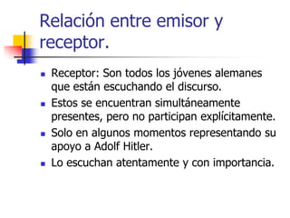 Relación entre emisor y
receptor.








Receptor: Son todos los jóvenes alemanes
que están escuchando el discurso.
Estos se encuentran simultáneamente
presentes, pero no participan explícitamente.
Solo en algunos momentos representando su
apoyo a Adolf Hitler.
Lo escuchan atentamente y con importancia.

 