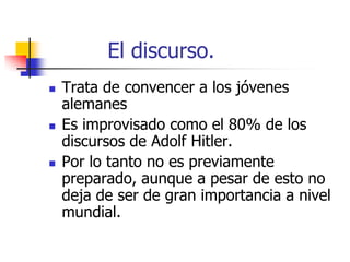 El discurso.






Trata de convencer a los jóvenes
alemanes
Es improvisado como el 80% de los
discursos de Adolf Hitler.
Por lo tanto no es previamente
preparado, aunque a pesar de esto no
deja de ser de gran importancia a nivel
mundial.

 