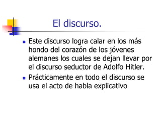 El discurso.




Este discurso logra calar en los más
hondo del corazón de los jóvenes
alemanes los cuales se dejan llevar por
el discurso seductor de Adolfo Hitler.
Prácticamente en todo el discurso se
usa el acto de habla explicativo

 