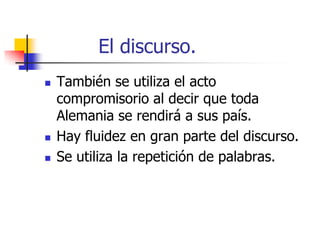 El discurso.






También se utiliza el acto
compromisorio al decir que toda
Alemania se rendirá a sus país.
Hay fluidez en gran parte del discurso.
Se utiliza la repetición de palabras.

 