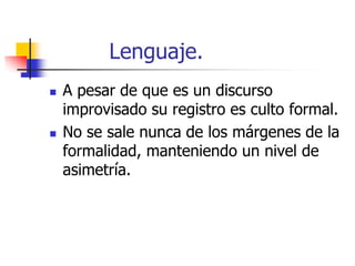 Lenguaje.




A pesar de que es un discurso
improvisado su registro es culto formal.
No se sale nunca de los márgenes de la
formalidad, manteniendo un nivel de
asimetría.

 