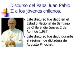 Discurso del Papa Juan Pablo
II a los jóvenes chilenos.




Este discurso fue dado en el
Estadio Nacional de Santiago
de Chile el día Jueves 2 de
Abril de 1.987.
Este discurso fue dado durante
el régimen de dictadura de
Augusto Pinochet.

 