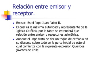 Relación entre emisor y
receptor.





Emisor: Es el Papa Juan Pablo II.
El cual es la máxima autoridad y representante de la
Iglesia Católica, por lo tanto se entenderá que
relación entre emisor y receptor es asimétrica.
Aunque el Papa trata de dar un toque de cercanía en
su discurso sobre todo en la parte inicial de este el
cual comienza con la siguiente expresión Queridos
jóvenes de Chile.

 