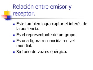 Relación entre emisor y
receptor.







Este también logra captar el interés de
la audiencia.
Es el representante de un grupo.
Es una figura reconocida a nivel
mundial.
Su tono de voz es enérgico.

 