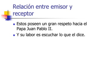 Relación entre emisor y
receptor




Estos poseen un gran respeto hacia el
Papa Juan Pablo II.
Y su labor es escuchar lo que el dice.

 