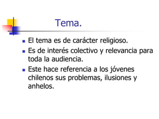 Tema.






El tema es de carácter religioso.
Es de interés colectivo y relevancia para
toda la audiencia.
Este hace referencia a los jóvenes
chilenos sus problemas, ilusiones y
anhelos.

 