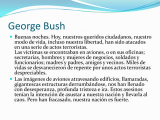 George BushBuenas noches. Hoy, nuestros queridos ciudadanos, nuestro modo de vida, incluso nuestra libertad, han sido atacados en una serie de actos terroristas.Las víctimas se encontraban en aviones, o en sus oficinas; secretarias, hombres y mujeres de negocios, soldados y funcionarios; madres y padres, amigos y vecinos. Miles de vidas se desvanecieron de repente por unos actos terroristas despreciables. Las imágenes de aviones atravesando edificios, llamaradas, gigantescas estructuras derrumbándose, nos han llenado con desesperanza, profunda tristeza e ira. Estos asesinos tenían la intención de asustar a nuestra nación y llevarla al caos. Pero han fracasado, nuestra nación es fuerte.