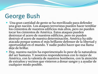 George BushUna gran cantidad de gente se ha movilizado para defender una gran nación. Los ataques terroristas pueden hacer temblar los cimientos de nuestros edificios más altos, pero no pueden tocar los cimientos de América. Estos ataques pueden destrozar el acero de nuestros edificios, pero no pueden destruir el acero de nuestra determinación. América ha sido atacada porque somos el más brillante defensor de la libertad y oportunidad en el mundo. Y nadie podrá hacer que esa llama deje de brillar.Hoy, nuestra nación ha experimentado lo peor de la naturaleza del ser humano. Y nosotros responderemos con lo mejor de América, con la valentía de nuestros bomberos, con la atención de extraños y vecinos que vinieron a donar sangre y a ayudar de cualquier modo posible.
