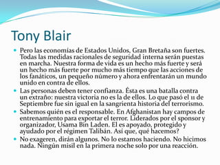 Tony BlairPero las economías de Estados Unidos, Gran Bretaña son fuertes. Todas las medidas racionales de seguridad interna serán puestas en marcha. Nuestra forma de vida es un hecho más fuerte y será un hecho más fuerte por mucho más tiempo que las acciones de los fanáticos, un pequeño número y ahora enfrentarán un mundo unido en contra de ellos. Las personas deben tener confianza. Ésta es una batalla contra un extraño: nuestra victoria no es la de ellos. Lo que pasó el 11 de Septiembre fue sin igual en la sangrienta historia del terrorismo. Sabemos quién es el responsable. En Afghanistan hay campos de entrenamiento para exportar el terror. Liderados por el sponsor y organizador, Usama Bin Laden. El es apoyado, protegido y ayudado por el régimen Talibán. Así que, qué hacemos?No exageren, dirán algunos. No lo estamos haciendo. No hicimos nada. Ningún misil en la primera noche solo por una reacción.