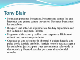 Tony BlairNo maten personas inocentes. Nosotros no somos los que hacemos una guerra contra inocentes. Nosotros buscamos los culpables. Busquen una solución diplomática. No hay diplomacia con Bin Laden o el régimen Talibán. Hagan un ultimátum y reciban una respuesta. Hicimos el ultimátum, no nos respondieron.Creo que es una pelea por la libertad. Y quiero hacerla una pelea por la justicia también. Justicia no solo para castigar a los culpables. Justicia para traer esos mismos valores de la democracia y libertad para las personas alrededor del mundo. 