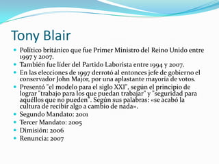 Tony Blair Político británico que fue Primer Ministro del Reino Unido entre 1997 y 2007. También fue líder del Partido Laborista entre 1994 y 2007. En las elecciones de 1997 derrotó al entonces jefe de gobierno el conservador John Major, por una aplastante mayoría de votos.Presentó "el modelo para el siglo XXI", según el principio de lograr "trabajo para los que puedan trabajar" y "seguridad para aquéllos que no pueden". Según sus palabras: «se acabó la cultura de recibir algo a cambio de nada».  Segundo Mandato: 2001Tercer Mandato: 2005Dimisión: 2006Renuncia: 2007