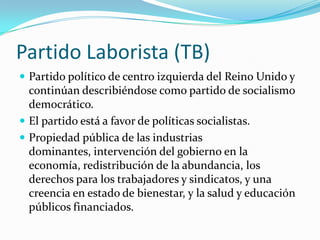 Partido Laborista (TB)Partido político de centro izquierda del Reino Unido y continúan describiéndose como partido de socialismo democrático. El partido está a favor de políticas socialistas.Propiedad pública de las industrias dominantes, intervención del gobierno en la economía, redistribución de la abundancia, los derechos para los trabajadores y sindicatos, y una creencia en estado de bienestar, y la salud y educación públicos financiados.