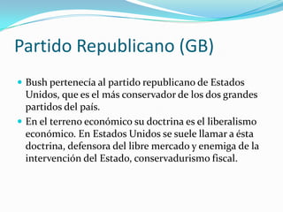 Partido Republicano (GB)Bush pertenecía al partido republicano de Estados Unidos, que es el más conservador de los dos grandes partidos del país. En el terreno económico su doctrina es el liberalismo económico. En Estados Unidos se suele llamar a ésta doctrina, defensora del libre mercado y enemiga de la intervención del Estado, conservadurismo fiscal.