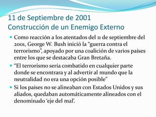 11 de Septiembre de 2001Construcción de un Enemigo Externo Como reacción a los atentados del 11 de septiembre del 2001, George W. Bush inició la “guerra contra el terrorismo”, apoyado por una coalición de varios países entre los que se destacaba Gran Bretaña. “El terrorismo sería combatido en cualquier parte donde se encontrara y al advertir al mundo que la neutralidad no era una opción posible”Si los países no se alineaban con Estados Unidos y sus aliados, quedaban automáticamente alineados con el denominado ‘eje del mal’. 