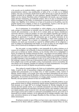 Discursos Ratzinger - Benedictus XVI                                                      10

y de acuerdo con la tradición bíblica, según él normativa, no se funda en imágenes y
presentimientos míticos, cuya justificación se halla al fin y al cabo en su utilidad
política, sino que, al contrario, tiende hacia la esfera divina que es capaz de advertir el
análisis racional de la realidad. En otras palabras, Agustín identifica el monoteísmo
bíblico con las visiones filosóficas sobre el fundamento del mundo, que se formaron,
según diversas variaciones, en la filosofía antigua. Esto es lo que se entiende cuando,
desde el areópago de San Pablo, el cristianismo se presenta con la pretensión de ser la
religio vera. Significa: la fe cristiana no se basa en la poesía ni en la política, esas dos
grandes fuentes de la religión; se basa en el conocimiento. Venera a este Ser que se
halla en el fundamento de todo lo que existe, el "Dios verdadero".

        En el cristianismo, la racionalidad se volvió religión y no su adversario. Por
ende, porque el cristianismo se entendió como la victoria de la desmitologización, la
victoria del conocimiento y con ella la de la verdad, debía por fuerza considerarse
universal y llevarse a todos los pueblos: no como una religión específica que reprime a
otras, no como un imperialismo religioso, sino más bien como la verdad que vuelve
superflua la apariencia. Y es por ello justamente que en la amplia tolerancia de los
politeísmos aparece necesariamente como intolerable, y hasta como enemiga de la
religión, como "ateísmo". No se limitó a la relatividad y a la convertibilidad de las
imágenes, de suerte que incomodó en especial la utilidad política de las religiones y
puso en peligro los fundamentos del Estado, en el que no quiso ser una religión entre
otras, sino la victoria de la inteligencia sobre el mundo de las religiones.

        Por otra parte, se suma también a esta topografía de la esfera cristiana en el
cosmos de la religión y de la filosofía, la fuerza de penetración del cristianismo. Desde
antes que se iniciara la misión cristiana, en los círculos cultos de la Antigüedad se
buscó, en la figura del "hombre temeroso de Dios", una alianza con la fe judaica. Ésta se
advertía como una figura religiosa del monoteísmo filosófico en correspondencia con
las exigencias de la razón a la vez que con la necesidad religiosa del hombre. La filosofía
no podía responder a esta necesidad por sí sola: no se reza a un dios que sólo se piensa.
Sin embargo, cuando el dios que el pensamiento halló se deja encontrar en el corazón
de la religión como un dios que habla y actúa, el pensamiento y la fe se reconcilian. En
esta alianza con la sinagoga, quedaba sin embargo un fondo insatisfactorio: el no judío
no era más que un socio, no lograba una pertenencia completa.

         Esta cadena la rompió la figura de Cristo en el cristianismo, según la interpretó
Pablo. A partir de ahí, el monoteísmo religioso del judaísmo se volvió universal y la
unidad entre pensamiento y fe, la religio vera, se volvió accesible a todos. Justino el
filósofo, Justino mártir (+167) puede verse como una figura sintomática de este acceso
al cristianismo: estudió todas las filosofías y al final reconoció en el cristianismo la vera
philosophia. Al convertirse al cristianismo, no renegó, según su propia convicción, de la
filosofía, sino que apenas entonces se hizo en verdad filósofo.

        La convicción de que el cristianismo es una filosofía, la filosofía perfecta, la que
pudo penetrar hasta la verdad, permaneció vigente tiempo después de la era patrística.
Está presente en el siglo XIV en la teología bizantina de Nicolás Cabasilas de una
manera del todo normal. Cierto, no se entendía únicamente con ello la filosofía como
una disciplina académica de naturaleza meramente teórica, sino también y sobre todo,
en el plano práctico, como el arte de vivir y de morir justamente, un arte que, empero,
sólo se logra a la luz de la verdad. La unión de la racionalidad y de la fe, que se dio en el
desarrollo de la misión cristiana y en la edificación de la teología cristiana, trajo, claro
está, correctivos decisivos en la imagen filosófica de Dios; de éstos, dos en particular
deben mencionarse.

       El primero consiste en que el Dios en el que creen y que veneran los cristianos, a
diferencia de los dioses míticos y políticos, es verdaderamente natura Deus; en esto,
 