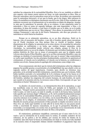 Discursos Ratzinger - Benedictus XVI                                                    11

satisface las exigencias de la racionalidad filosófica. Pero a la vez, también es válido el
otro aspecto: non tamen omnis natura est Deus: no toda naturaleza es Dios. Dios es
Dios por naturaleza, pero la naturaleza como tal no es Dios. Se produce una separación
entre la naturaleza universal y el ser que la funda, que le da origen. Sólo entonces la
física y la metafísica se distinguen claramente una de la otra. Sólo el Dios verdadero que
podemos reconocer por el pensamiento en la naturaleza es objeto de plegarias. Aunque
es más que la naturaleza: la precede, ella es su criatura. A esta separación entre la
naturaleza y Dios se suma un segundo hallazgo, aún más importante: a Dios, a la
naturaleza, al alma del mundo, o cual fuere el nombre que se le daba, no se le podía
rezar; establecimos que no era un "dios religioso". Pero ahora, lo enunciaba ya la fe del
Antiguo Testamento y más aún la del Nuevo Testamento, este dios que precede a la
naturaleza se volvió hacia los hombres.

        Porque no es solamente naturaleza, no es un dios silencioso. Entró en la
historia, vino al encuentro del hombre, y por ello el hombre puede ahora encontrase
con él. Puede vincularse con Dios porque Dios se vinculó al hombre. Ambas
dimensiones de la religión, la naturaleza en su reino eterno y la necesidad de salvación
del hombre en sufrimiento y en lucha, que estaban siempre separadas, están
vinculadas. La racionalidad puede volverse una religión, porque el Dios de la
racionalidad entró a su vez en la religión. El elemento que reivindica finalmente la fe, la
palabra histórica de Dios ¿no es acaso el presupuesto para que la religión pueda
volverse ahora hacia el Dios filosófico, que no es un Dios meramente filosófico y que sin
embargo no desdeña el conocimiento filosófico sino que lo asume? Algo sorprendente
se vuelve aquí manifiesto: los dos principios fundamentales, contrarios en apariencia al
cristianismo, el vínculo con la metafísica y el vínculo con la historia, se condicionan y
remiten uno al otro. Suman juntos la apología del cristianismo como religio vera.

       Si en consecuencia vale decir que la victoria del cristianismo sobre las religiones
paganas fue posible gracias a su pretensión a la inteligibilidad, hay que añadir a esto un
segundo motivo de igual importancia. Consiste, para decirlo en términos muy
generales, en la seriedad moral del cristianismo, característica que, por lo demás, Pablo
había también acercado a la racionalidad de la fe cristiana; lo que la ley busca en el
fondo, las exigencias esenciales, iluminadas por la fe cristiana, del Dios único en la vida
del hombre, satisface las exigencias del corazón humano, de cada hombre, de suerte
que cuando se le presenta esta ley, la reconoce como el Bien. Corresponde a lo que "por
naturaleza es bueno" (Romanos 2: 14).

        La alusión a la moral estoica, a su interpretación ética de la naturaleza, es aquí
tan manifiesta como en otros textos de Pablo, por ejemplo en la Epístola a los
Filipenses. "Ocupad vuestro pensamiento en todo lo verdadero, en todo lo honesto, en
todo lo justo, en todo lo puro, en todo lo amable, en todo lo de buena fama; haciendo
todo aquello que merezca elogio" (Filipenses, 4: 8). Así la unidad fundamental (aunque
crítica) con la racionalidad filosófica, presente en la noción de Dios, se confirma y se
concreta entonces en la unidad, a su vez crítica, con la moral filosófica. Al igual que en
el dominio de la religión, el cristianismo rebasaba los límites de la sabiduría de la
filosofía de escuela porque precisamente el Dios pensado se dejaba encontrar como un
Dios vivo; así, hubo aquí también un más allá de la teoría ética en una praxis moral,
vivida y concretada de manera comunitaria, en la que la perspectiva filosófica se
trascendía y se transportaba a la acción real, en particular en la concentración de toda
la moral bajo el doble mandamiento del amor de Dios y del prójimo.

       El cristianismo, podríamos simplificar, convencía por el nexo entre la fe y la
razón y por la orientación de la acción hacia la caritas, el cuidado caritativo de los
enfermos, de los pobres y de los débiles, por encima de todos los límites de la
condición. Que ésta fuese la fuerza el cristianismo sin duda se revela con toda claridad
en la manera cómo el emperador Juliano intentó restablecer el paganismo bajo una
 