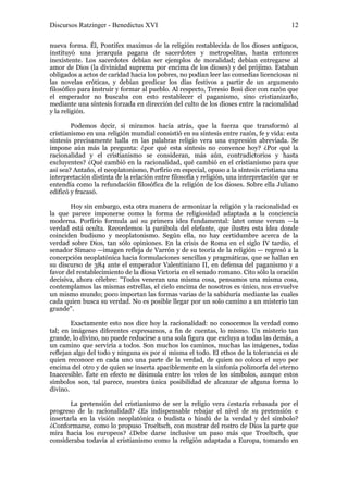 Discursos Ratzinger - Benedictus XVI                                                     12

nueva forma. Él, Pontifex maximus de la religión restablecida de los dioses antiguos,
instituyó una jerarquía pagana de sacerdotes y metropolitas, hasta entonces
inexistente. Los sacerdotes debían ser ejemplos de moralidad; debían entregarse al
amor de Dios (la divinidad suprema por encima de los dioses) y del prójimo. Estaban
obligados a actos de caridad hacia los pobres, no podían leer las comedias licenciosas ni
las novelas eróticas, y debían predicar los días festivos a partir de un argumento
filosófico para instruir y formar al pueblo. Al respecto, Teresio Bosi dice con razón que
el emperador no buscaba con esto restablecer el paganismo, sino cristianizarlo,
mediante una síntesis forzada en dirección del culto de los dioses entre la racionalidad
y la religión.

        Podemos decir, si miramos hacia atrás, que la fuerza que transformó al
cristianismo en una religión mundial consistió en su síntesis entre razón, fe y vida: esta
síntesis precisamente halla en las palabras religio vera una expresión abreviada. Se
impone aún más la pregunta: ¿por qué esta síntesis no convence hoy? ¿Por qué la
racionalidad y el cristianismo se consideran, más aún, contradictorios y hasta
excluyentes? ¿Qué cambió en la racionalidad, qué cambió en el cristianismo para que
así sea? Antaño, el neoplatonismo, Porfirio en especial, opuso a la síntesis cristiana una
interpretación distinta de la relación entre filosofía y religión, una interpretación que se
entendía como la refundación filosófica de la religión de los dioses. Sobre ella Juliano
edificó y fracasó.

       Hoy sin embargo, esta otra manera de armonizar la religión y la racionalidad es
la que parece imponerse como la forma de religiosidad adaptada a la conciencia
moderna. Porfirio formula así su primera idea fundamental: latet omne verum —la
verdad está oculta. Recordemos la parábola del elefante, que ilustra esta idea donde
coinciden budismo y neoplatonismo. Según ella, no hay certidumbre acerca de la
verdad sobre Dios, tan sólo opiniones. En la crisis de Roma en el siglo IV tardío, el
senador Símaco —imagen refleja de Varrón y de su teoría de la religión — regresó a la
concepción neoplatónica hacia formulaciones sencillas y pragmáticas, que se hallan en
su discurso de 384 ante el emperador Valentiniano II, en defensa del paganismo y a
favor del restablecimiento de la diosa Victoria en el senado romano. Cito sólo la oración
decisiva, ahora célebre: "Todos veneran una misma cosa, pensamos una misma cosa,
contemplamos las mismas estrellas, el cielo encima de nosotros es único, nos envuelve
un mismo mundo; poco importan las formas varias de la sabiduría mediante las cuales
cada quien busca su verdad. No es posible llegar por un solo camino a un misterio tan
grande".

        Exactamente esto nos dice hoy la racionalidad: no conocemos la verdad como
tal; en imágenes diferentes expresamos, a fin de cuentas, lo mismo. Un misterio tan
grande, lo divino, no puede reducirse a una sola figura que excluya a todas las demás, a
un camino que serviría a todos. Son muchos los caminos, muchas las imágenes, todas
reflejan algo del todo y ninguna es por sí misma el todo. El ethos de la tolerancia es de
quien reconoce en cada uno una parte de la verdad, de quien no coloca el suyo por
encima del otro y de quien se inserta apaciblemente en la sinfonía polimorfa del eterno
Inaccesible. Éste en efecto se disimula entre los velos de los símbolos, aunque estos
símbolos son, tal parece, nuestra única posibilidad de alcanzar de alguna forma lo
divino.

       La pretensión del cristianismo de ser la religio vera ¿estaría rebasada por el
progreso de la racionalidad? ¿Es indispensable rebajar el nivel de su pretensión e
insertarla en la visión neoplatónica o budista o hindú de la verdad y del símbolo?
¿Conformarse, como lo propuso Troeltsch, con mostrar del rostro de Dios la parte que
mira hacia los europeos? ¿Debe darse inclusive un paso más que Troeltsch, que
consideraba todavía al cristianismo como la religión adaptada a Europa, tomando en
 
