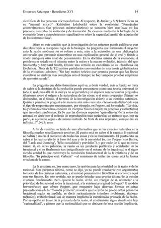 Discursos Ratzinger - Benedictus XVI                                                    14

científicas de los procesos microevolutivos. Al respecto, R. Junker y S. Scherer dicen en
su "manual crítico" (Kritisches Lehrbuch) sobre la evolución: "Semejantes
acontecimientos (los procesos microevolutivos) se conocen bien con base en los
procesos naturales de variación y de formación. Su examen mediante la biología de la
evolución llevó a conocimientos significativos sobre la capacidad genial de adaptación
de los sistemas vivos".

        Dicen en este sentido que la investigación de los orígenes puede calificarse con
derecho como la disciplina regia de la biología. La pregunta que formulará el creyente
ante la razón moderna no se refiere a esto, sino a la extensión de una philosophia
universalis que pretende convertirse en una explicación general de lo real y tiende a
abolir cualquier otro nivel de pensamiento. En la doctrina misma de la evolución, el
problema se señala en el tránsito entre la micro y la macro evolución, tránsito del que
Szamarthy y Maynard Smith, (Existe una versión en castellano de su Handbook on
Evolution. [Nota de la T.]) ambos partidarios convencidos de una teoría globalizadora
de la evolución, admiten: "No hay motivo teórico que permita pensar que las líneas
evolutivas se vuelven más complejas con el tiempo; no hay tampoco pruebas empíricas
de que esto suceda".

        La pregunta que debe formularse aquí va, a decir verdad, más a fondo: se trata
de saber si la doctrina de la evolución puede presentarse como una teoría universal de
todo lo real, más allá de la cual ya no se permiten y ni siquiera son necesarias preguntas
ulteriores sobre el origen y la naturaleza de las cosas; o si estas preguntas últimas no
desbordan, en el fondo, el terreno de la investigación abierto a las ciencias naturales.
Quisiera plantear la pregunta de manera aún más concreta. ¿Acaso está dicho todo con
el tipo de respuesta que encontramos, por ejemplo, en Popper, así formulada: "La vida,
tal y como la conocemos, consiste en ‘cuerpos’ físicos (mejor: en procesos y estructuras)
que resuelven problemas. Es lo que las diversas especies ‘aprendieron’ de la selección
natural, es decir por el método de reproducción más variación; un método que, por su
parte, se aprendió según este mismo método. Se trata de una regresión, aunque ¿no es
infinita...?". No lo creo.

        A fin de cuentas, se trata de una alternativa que ni las ciencias naturales ni la
filosofía pueden sencillamente resolver. El punto está en saber si la razón o lo racional
se hallan o no en el comienzo de todas las cosas y en su fundamento. El punto está en
saber si lo real surgió de la base del azar y de la necesidad (o, con Popper, con Butler,
del "Luck and Cunning", "feliz casualidad y previsión"), y por ende de lo que no tiene
razón; si, en otras palabras, la razón es un producto periférico y accidental de lo
irracional y si es finalmente tan insignificante en el océano de lo irracional, o si sigue
siendo verdad lo que constituye la convicción fundamental de la fe cristiana y de su
filosofía: "In principio erat Verbum" —al comienzo de todas las cosas está la fuerza
creadora de la razón.

        La fe cristiana es, hoy como ayer, la opción para la prioridad de la razón y de lo
racional. Esta pregunta última, como se dijo, ya no puede resolverse con argumentos
tomados de las ciencias naturales, y el mismo pensamiento filosófico se encuentra aquí
con sus límites. En este sentido, no se puede brindar una prueba última de la opción
cristiana fundamental. Pero ¿puede la razón, al fin, sin renegar de sí, renunciar a la
prioridad de lo racional sobre la irracional, a la existencia original del logos? El modelo
hermenéutico que ofrece Popper, que reaparece bajo diversas formas en otras
presentaciones de la "filosofía primera", muestra que la razón no puede evitar pensar lo
irracional según su medida, es decir racionalmente (resolver problemas, elaborar
métodos), restableciendo así de manera implícita la cuestionada primacía de la razón.
Por su opción en favor de la primacía de la razón, el cristianismo sigue siendo aún hoy
"racionalidad", y pienso que la racionalidad que se deshace de esta opción implicaría,
 