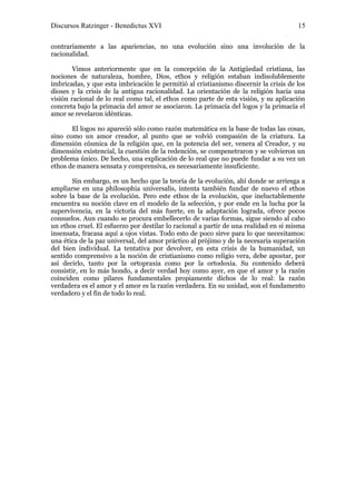 Discursos Ratzinger - Benedictus XVI                                                  15

contrariamente a las apariencias, no una evolución sino una involución de la
racionalidad.

        Vimos anteriormente que en la concepción de la Antigüedad cristiana, las
nociones de naturaleza, hombre, Dios, ethos y religión estaban indisolublemente
imbricadas, y que esta imbricación le permitió al cristianismo discernir la crisis de los
dioses y la crisis de la antigua racionalidad. La orientación de la religión hacia una
visión racional de lo real como tal, el ethos como parte de esta visión, y su aplicación
concreta bajo la primacía del amor se asociaron. La primacía del logos y la primacía el
amor se revelaron idénticas.

       El logos no apareció sólo como razón matemática en la base de todas las cosas,
sino como un amor creador, al punto que se volvió compasión de la criatura. La
dimensión cósmica de la religión que, en la potencia del ser, venera al Creador, y su
dimensión existencial, la cuestión de la redención, se compenetraron y se volvieron un
problema único. De hecho, una explicación de lo real que no puede fundar a su vez un
ethos de manera sensata y comprensiva, es necesariamente insuficiente.

       Sin embargo, es un hecho que la teoría de la evolución, ahí donde se arriesga a
ampliarse en una philosophia universalis, intenta también fundar de nuevo el ethos
sobre la base de la evolución. Pero este ethos de la evolución, que ineluctablemente
encuentra su noción clave en el modelo de la selección, y por ende en la lucha por la
supervivencia, en la victoria del más fuerte, en la adaptación lograda, ofrece pocos
consuelos. Aun cuando se procura embellecerlo de varias formas, sigue siendo al cabo
un ethos cruel. El esfuerzo por destilar lo racional a partir de una realidad en sí misma
insensata, fracasa aquí a ojos vistas. Todo esto de poco sirve para lo que necesitamos:
una ética de la paz universal, del amor práctico al prójimo y de la necesaria superación
del bien individual. La tentativa por devolver, en esta crisis de la humanidad, un
sentido comprensivo a la noción de cristianismo como religio vera, debe apostar, por
así decirlo, tanto por la ortopraxia como por la ortodoxia. Su contenido deberá
consistir, en lo más hondo, a decir verdad hoy como ayer, en que el amor y la razón
coinciden como pilares fundamentales propiamente dichos de lo real: la razón
verdadera es el amor y el amor es la razón verdadera. En su unidad, son el fundamento
verdadero y el fin de todo lo real.
 