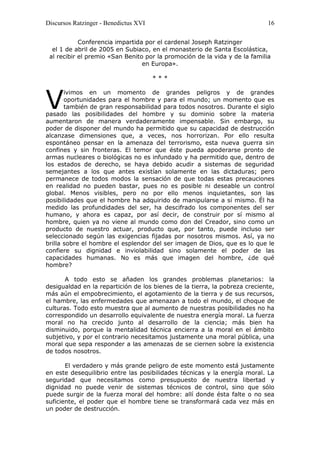 Discursos Ratzinger - Benedictus XVI                                        16

            Conferencia impartida por el cardenal Joseph Ratzinger
  el 1 de abril de 2005 en Subiaco, en el monasterio de Santa Escolástica,
 al recibir el premio «San Benito por la promoción de la vida y de la familia
                                 en Europa».

                                       ***



V
       ivimos en un momento de grandes peligros y de grandes
       oportunidades para el hombre y para el mundo; un momento que es
       también de gran responsabilidad para todos nosotros. Durante el siglo
pasado las posibilidades del hombre y su dominio sobre la materia
aumentaron de manera verdaderamente impensable. Sin embargo, su
poder de disponer del mundo ha permitido que su capacidad de destrucción
alcanzase dimensiones que, a veces, nos horrorizan. Por ello resulta
espontáneo pensar en la amenaza del terrorismo, esta nueva guerra sin
confines y sin fronteras. El temor que éste pueda apoderarse pronto de
armas nucleares o biológicas no es infundado y ha permitido que, dentro de
los estados de derecho, se haya debido acudir a sistemas de seguridad
semejantes a los que antes existían solamente en las dictaduras; pero
permanece de todos modos la sensación de que todas estas precauciones
en realidad no pueden bastar, pues no es posible ni deseable un control
global. Menos visibles, pero no por ello menos inquietantes, son las
posibilidades que el hombre ha adquirido de manipularse a sí mismo. Él ha
medido las profundidades del ser, ha descifrado los componentes del ser
humano, y ahora es capaz, por así decir, de construir por sí mismo al
hombre, quien ya no viene al mundo como don del Creador, sino como un
producto de nuestro actuar, producto que, por tanto, puede incluso ser
seleccionado según las exigencias fijadas por nosotros mismos. Así, ya no
brilla sobre el hombre el esplendor del ser imagen de Dios, que es lo que le
confiere su dignidad e inviolabilidad sino solamente el poder de las
capacidades humanas. No es más que imagen del hombre, ¿de qué
hombre?

       A todo esto se añaden los grandes problemas planetarios: la
desigualdad en la repartición de los bienes de la tierra, la pobreza creciente,
más aún el empobrecimiento, el agotamiento de la tierra y de sus recursos,
el hambre, las enfermedades que amenazan a todo el mundo, el choque de
culturas. Todo esto muestra que al aumento de nuestras posibilidades no ha
correspondido un desarrollo equivalente de nuestra energía moral. La fuerza
moral no ha crecido junto al desarrollo de la ciencia; más bien ha
disminuido, porque la mentalidad técnica encierra a la moral en el ámbito
subjetivo, y por el contrario necesitamos justamente una moral pública, una
moral que sepa responder a las amenazas de se ciernen sobre la existencia
de todos nosotros.

       El verdadero y más grande peligro de este momento está justamente
en este desequilibrio entre las posibilidades técnicas y la energía moral. La
seguridad que necesitamos como presupuesto de nuestra libertad y
dignidad no puede venir de sistemas técnicos de control, sino que sólo
puede surgir de la fuerza moral del hombre: allí donde ésta falte o no sea
suficiente, el poder que el hombre tiene se transformará cada vez más en
un poder de destrucción.
 