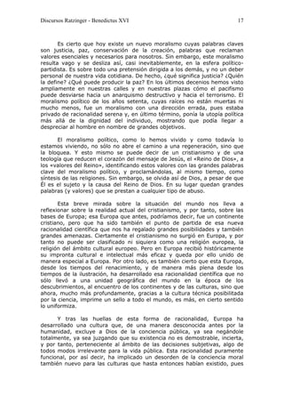 Discursos Ratzinger - Benedictus XVI                                       17



       Es cierto que hoy existe un nuevo moralismo cuyas palabras claves
son justicia, paz, conservación de la creación, palabras que reclaman
valores esenciales y necesarios para nosotros. Sin embargo, este moralismo
resulta vago y se desliza así, casi inevitablemente, en la esfera político-
partidista. Es sobre todo una pretensión dirigida a los demás, y no un deber
personal de nuestra vida cotidiana. De hecho, ¿qué significa justicia? ¿Quién
la define? ¿Qué puede producir la paz? En los últimos decenios hemos visto
ampliamente en nuestras calles y en nuestras plazas cómo el pacifismo
puede desviarse hacia un anarquismo destructivo y hacia el terrorismo. El
moralismo político de los años setenta, cuyas raíces no están muertas ni
mucho menos, fue un moralismo con una dirección errada, pues estaba
privado de racionalidad serena y, en último término, ponía la utopía política
más allá de la dignidad del individuo, mostrando que podía llegar a
despreciar al hombre en nombre de grandes objetivos.

       El moralismo político, como lo hemos vivido y como todavía lo
estamos viviendo, no sólo no abre el camino a una regeneración, sino que
la bloquea. Y esto mismo se puede decir de un cristianismo y de una
teología que reducen el corazón del mensaje de Jesús, el «Reino de Dios», a
los «valores del Reino», identificando estos valores con las grandes palabras
clave del moralismo político, y proclamándolas, al mismo tiempo, como
síntesis de las religiones. Sin embargo, se olvida así de Dios, a pesar de que
Él es el sujeto y la causa del Reino de Dios. En su lugar quedan grandes
palabras (y valores) que se prestan a cualquier tipo de abuso.

       Esta breve mirada sobre la situación del mundo nos lleva a
reflexionar sobre la realidad actual del cristianismo, y por tanto, sobre las
bases de Europa; esa Europa que antes, podríamos decir, fue un continente
cristiano, pero que ha sido también el punto de partida de esa nueva
racionalidad científica que nos ha regalado grandes posibilidades y también
grandes amenazas. Ciertamente el cristianismo no surgió en Europa, y por
tanto no puede ser clasificado ni siquiera como una religión europea, la
religión del ámbito cultural europeo. Pero en Europa recibió históricamente
su impronta cultural e intelectual más eficaz y queda por ello unido de
manera especial a Europa. Por otro lado, es también cierto que esta Europa,
desde los tiempos del renacimiento, y de manera más plena desde los
tiempos de la ilustración, ha desarrollado esa racionalidad científica que no
sólo llevó a una unidad geográfica del mundo en la época de los
descubrimientos, al encuentro de los continentes y de las culturas, sino que
ahora, mucho más profundamente, gracias a la cultura técnica posibilitada
por la ciencia, imprime un sello a todo el mundo, es más, en cierto sentido
lo uniformiza.

      Y tras las huellas de esta forma de racionalidad, Europa ha
desarrollado una cultura que, de una manera desconocida antes por la
humanidad, excluye a Dios de la conciencia pública, ya sea negándole
totalmente, ya sea juzgando que su existencia no es demostrable, incierta,
y por tanto, perteneciente al ámbito de las decisiones subjetivas, algo de
todos modos irrelevante para la vida pública. Esta racionalidad puramente
funcional, por así decir, ha implicado un desorden de la conciencia moral
también nuevo para las culturas que hasta entonces habían existido, pues
 